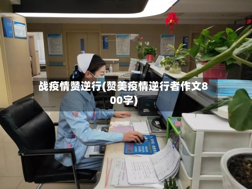 战疫情赞逆行(赞美疫情逆行者作文800字)