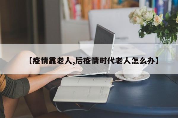 【疫情靠老人,后疫情时代老人怎么办】