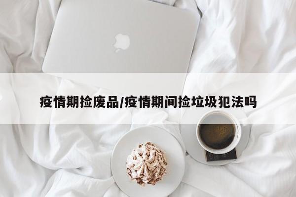 疫情期捡废品/疫情期间捡垃圾犯法吗